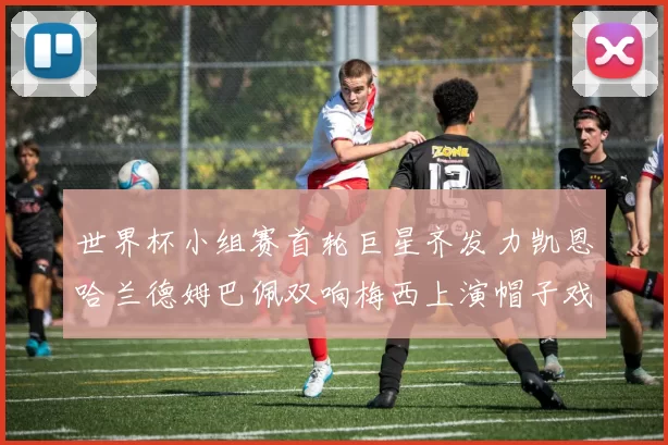 世界杯小组赛首轮巨星齐发力凯恩哈兰德姆巴佩双响梅西上演帽子戏法