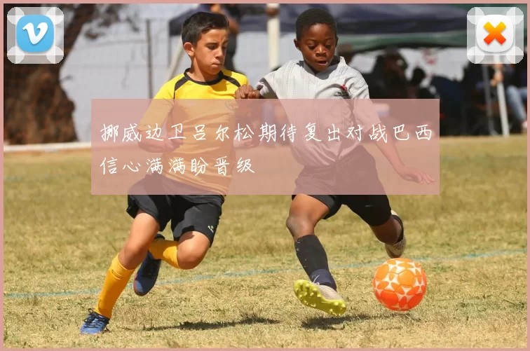 挪威边卫吕尔松期待复出对战巴西信心满满盼晋级