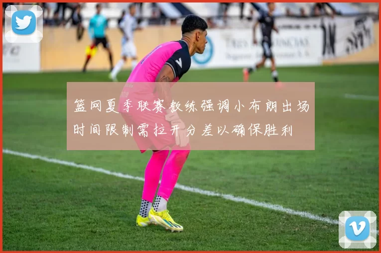 篮网夏季联赛教练强调小布朗出场时间限制需拉开分差以确保胜利