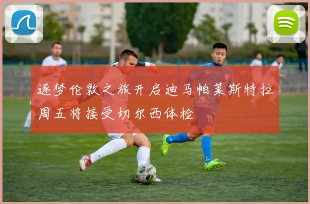 逐梦伦敦之旅开启迪马帕莱斯特拉周五将接受切尔西体检